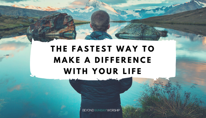 THE FASTEST WAY TO MAKE A DIFFERENCE WITH YOUR LIFE